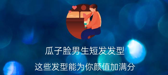 瓜子脸男生短发发型 这些发型能为你颜值加满分